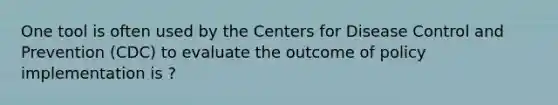 One tool is often used by the Centers for Disease Control and Prevention (CDC) to evaluate the outcome of policy implementation is ?