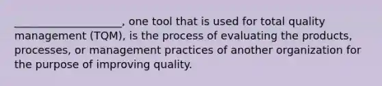 ____________________, one tool that is used for total quality management (TQM), is the process of evaluating the products, processes, or management practices of another organization for the purpose of improving quality.