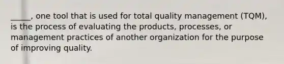 _____, one tool that is used for total quality management (TQM), is the process of evaluating the products, processes, or management practices of another organization for the purpose of improving quality.