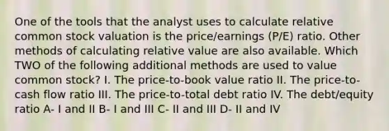 One of the tools that the analyst uses to calculate relative common stock valuation is the price/earnings (P/E) ratio. Other methods of calculating relative value are also available. Which TWO of the following additional methods are used to value common stock? I. The price-to-book value ratio II. The price-to-cash flow ratio III. The price-to-total debt ratio IV. The debt/equity ratio A- I and II B- I and III C- II and III D- II and IV