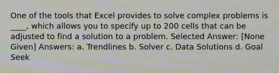 One of the tools that Excel provides to solve complex problems is ____, which allows you to specify up to 200 cells that can be adjusted to find a solution to a problem. Selected Answer: [None Given] Answers: a. Trendlines b. Solver c. Data Solutions d. Goal Seek