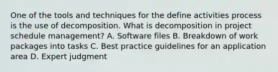 One of the tools and techniques for the define activities process is the use of decomposition. What is decomposition in project schedule management? A. Software files B. Breakdown of work packages into tasks C. Best practice guidelines for an application area D. Expert judgment