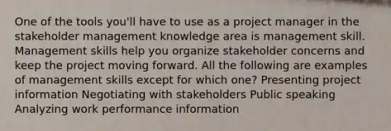 One of the tools you'll have to use as a project manager in the stakeholder management knowledge area is management skill. Management skills help you organize stakeholder concerns and keep the project moving forward. All the following are examples of management skills except for which one? Presenting project information Negotiating with stakeholders Public speaking Analyzing work performance information