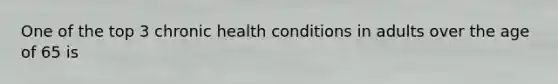 One of the top 3 chronic health conditions in adults over the age of 65 is