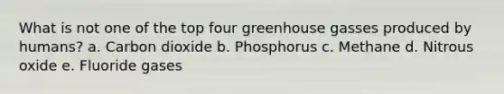 What is not one of the top four greenhouse gasses produced by humans? a. Carbon dioxide b. Phosphorus c. Methane d. Nitrous oxide e. Fluoride gases