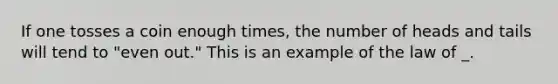 If one tosses a coin enough times, the number of heads and tails will tend to "even out." This is an example of the law of _.