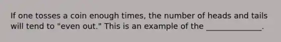 If one tosses a coin enough times, the number of heads and tails will tend to "even out." This is an example of the ______________.