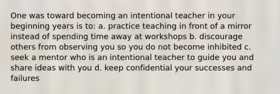 One was toward becoming an intentional teacher in your beginning years is to: a. practice teaching in front of a mirror instead of spending time away at workshops b. discourage others from observing you so you do not become inhibited c. seek a mentor who is an intentional teacher to guide you and share ideas with you d. keep confidential your successes and failures