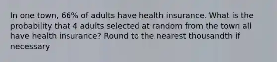 In one town, 66% of adults have health insurance. What is the probability that 4 adults selected at random from the town all have health insurance? Round to the nearest thousandth if necessary