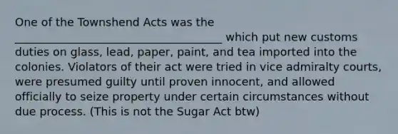 One of the Townshend Acts was the _____________________________________ which put new customs duties on glass, lead, paper, paint, and tea imported into the colonies. Violators of their act were tried in vice admiralty courts, were presumed guilty until proven innocent, and allowed officially to seize property under certain circumstances without due process. (This is not the Sugar Act btw)