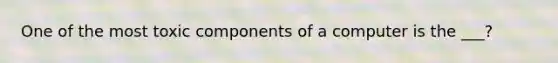 One of the most toxic components of a computer is the ___?