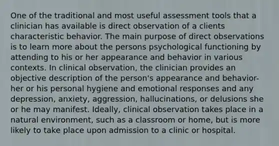 One of the traditional and most useful assessment tools that a clinician has available is direct observation of a clients characteristic behavior. The main purpose of direct observations is to learn more about the persons psychological functioning by attending to his or her appearance and behavior in various contexts. In clinical observation, the clinician provides an objective description of the person's appearance and behavior- her or his personal hygiene and emotional responses and any depression, anxiety, aggression, hallucinations, or delusions she or he may manifest. Ideally, clinical observation takes place in a natural environment, such as a classroom or home, but is more likely to take place upon admission to a clinic or hospital.