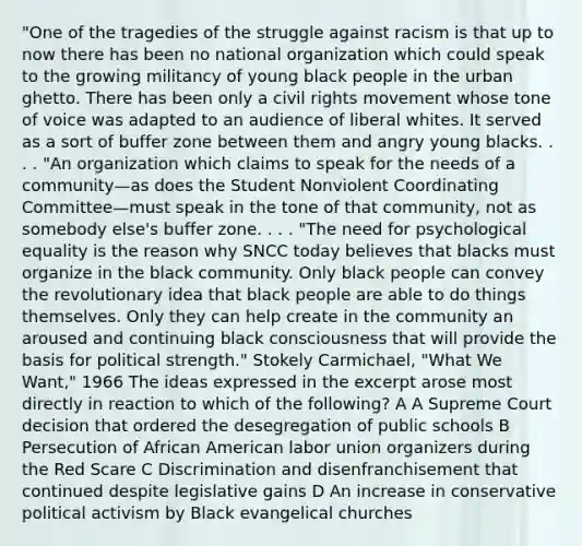 "One of the tragedies of the struggle against racism is that up to now there has been no national organization which could speak to the growing militancy of young black people in the urban ghetto. There has been only a civil rights movement whose tone of voice was adapted to an audience of liberal whites. It served as a sort of buffer zone between them and angry young blacks. . . . "An organization which claims to speak for the needs of a community—as does the Student Nonviolent Coordinating Committee—must speak in the tone of that community, not as somebody else's buffer zone. . . . "The need for psychological equality is the reason why SNCC today believes that blacks must organize in the black community. Only black people can convey the revolutionary idea that black people are able to do things themselves. Only they can help create in the community an aroused and continuing black consciousness that will provide the basis for political strength." Stokely Carmichael, "What We Want," 1966 The ideas expressed in the excerpt arose most directly in reaction to which of the following? A A Supreme Court decision that ordered the desegregation of public schools B Persecution of African American labor union organizers during the Red Scare C Discrimination and disenfranchisement that continued despite legislative gains D An increase in conservative political activism by Black evangelical churches