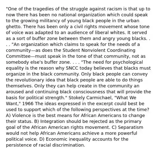 "One of the tragedies of the struggle against racism is that up to now there has been no national organization which could speak to the growing militancy of young black people in the urban ghetto. There has been only a civil rights movement whose tone of voice was adapted to an audience of liberal whites. It served as a sort of buffer zone between them and angry young blacks. . . . "An organization which claims to speak for the needs of a community—as does the Student Nonviolent Coordinating Committee—must speak in the tone of that community, not as somebody else's buffer zone. . . . "The need for psychological equality is the reason why SNCC today believes that blacks must organize in the black community. Only black people can convey the revolutionary idea that black people are able to do things themselves. Only they can help create in the community an aroused and continuing black consciousness that will provide the basis for political strength." Stokely Carmichael, "What We Want," 1966 The ideas expressed in the excerpt could best be used to support which of the following perspectives at the time? A) Violence is the best means for African Americans to change their status. B) Integration should be rejected as the primary goal of the African American rights movement. C) Separatism would not help African Americans achieve a more powerful political voice. D) Economic inequality accounts for the persistence of racial discrimination.