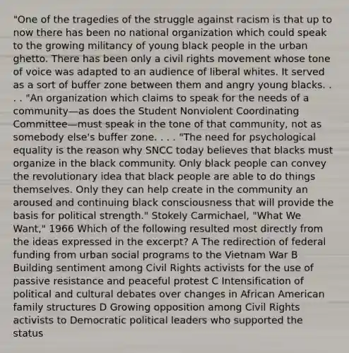 "One of the tragedies of the struggle against racism is that up to now there has been no national organization which could speak to the growing militancy of young black people in the urban ghetto. There has been only a civil rights movement whose tone of voice was adapted to an audience of liberal whites. It served as a sort of buffer zone between them and angry young blacks. . . . "An organization which claims to speak for the needs of a community—as does the Student Nonviolent Coordinating Committee—must speak in the tone of that community, not as somebody else's buffer zone. . . . "The need for psychological equality is the reason why SNCC today believes that blacks must organize in the black community. Only black people can convey the revolutionary idea that black people are able to do things themselves. Only they can help create in the community an aroused and continuing black consciousness that will provide the basis for political strength." Stokely Carmichael, "What We Want," 1966 Which of the following resulted most directly from the ideas expressed in the excerpt? A The redirection of federal funding from urban social programs to the Vietnam War B Building sentiment among Civil Rights activists for the use of passive resistance and peaceful protest C Intensification of political and cultural debates over changes in African American family structures D Growing opposition among Civil Rights activists to Democratic political leaders who supported the status