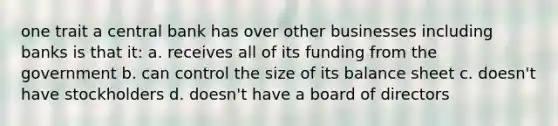 one trait a central bank has over other businesses including banks is that it: a. receives all of its funding from the government b. can control the size of its balance sheet c. doesn't have stockholders d. doesn't have a board of directors