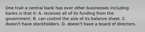 One trait a central bank has over other businesses including banks is that it: A. receives all of its funding from the government. B. can control the size of its balance sheet. C. doesn't have stockholders. D. doesn't have a board of directors.