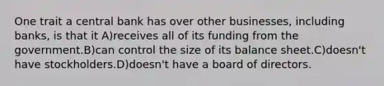 One trait a central bank has over other businesses, including banks, is that it A)receives all of its funding from the government.B)can control the size of its balance sheet.C)doesn't have stockholders.D)doesn't have a board of directors.