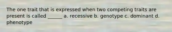 The one trait that is expressed when two competing traits are present is called ______ a. recessive b. genotype c. dominant d. phenotype