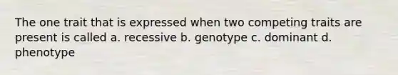 The one trait that is expressed when two competing traits are present is called a. recessive b. genotype c. dominant d. phenotype