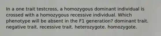 In a one trait testcross, a homozygous dominant individual is crossed with a homozygous recessive individual. Which phenotype will be absent in the F1 generation? dominant trait. negative trait. recessive trait. heterozygote. homozygote.