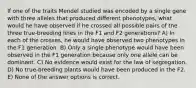 If one of the traits Mendel studied was encoded by a single gene with three alleles that produced different phenotypes, what would he have observed if he crossed all possible pairs of the three true-breeding lines in the F1 and F2 generations? A) In each of the crosses, he would have observed two phenotypes in the F1 generation. B) Only a single phenotype would have been observed in the F1 generation because only one allele can be dominant. C) No evidence would exist for the law of segregation. D) No true-breeding plants would have been produced in the F2. E) None of the answer options is correct.