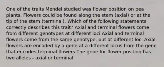 One of the traits Mendel studied was flower position on pea plants. Flowers could be found along the stem (axial) or at the tip of the stem (terminal). Which of the following statements correctly describes this trait? Axial and terminal flowers come from different genotypes at different loci Axial and terminal flowers come from the same genotype, but at different loci Axial flowers are encoded by a gene at a different locus from the gene that encodes terminal flowers The gene for flower position has two alleles - axial or terminal