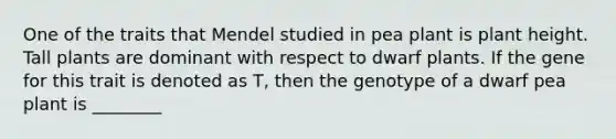 One of the traits that Mendel studied in pea plant is plant height. Tall plants are dominant with respect to dwarf plants. If the gene for this trait is denoted as T, then the genotype of a dwarf pea plant is ________