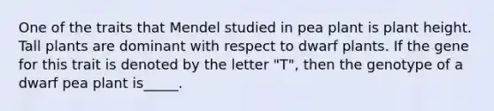 One of the traits that Mendel studied in pea plant is plant height. Tall plants are dominant with respect to dwarf plants. If the gene for this trait is denoted by the letter "T", then the genotype of a dwarf pea plant is_____.