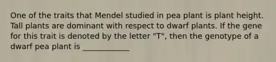 One of the traits that Mendel studied in pea plant is plant height. Tall plants are dominant with respect to dwarf plants. If the gene for this trait is denoted by the letter "T", then the genotype of a dwarf pea plant is ____________