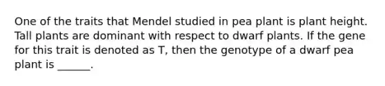 One of the traits that Mendel studied in pea plant is plant height. Tall plants are dominant with respect to dwarf plants. If the gene for this trait is denoted as T, then the genotype of a dwarf pea plant is ______.