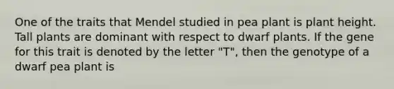 One of the traits that Mendel studied in pea plant is plant height. Tall plants are dominant with respect to dwarf plants. If the gene for this trait is denoted by the letter "T", then the genotype of a dwarf pea plant is