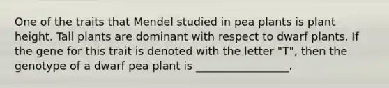 One of the traits that Mendel studied in pea plants is plant height. Tall plants are dominant with respect to dwarf plants. If the gene for this trait is denoted with the letter "T", then the genotype of a dwarf pea plant is _________________.