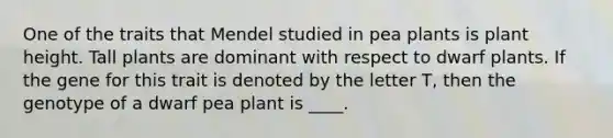 One of the traits that Mendel studied in pea plants is plant height. Tall plants are dominant with respect to dwarf plants. If the gene for this trait is denoted by the letter T, then the genotype of a dwarf pea plant is ____.