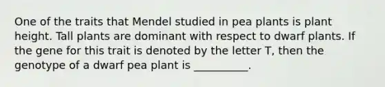 One of the traits that Mendel studied in pea plants is plant height. Tall plants are dominant with respect to dwarf plants. If the gene for this trait is denoted by the letter T, then the genotype of a dwarf pea plant is __________.