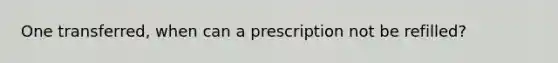 One transferred, when can a prescription not be refilled?