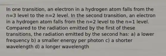 In one transition, an electron in a hydrogen atom falls from the n=3 level to the n=2 level. In the second transition, an electron in a hydrogen atom falls from the n=2 level to the n=1 level. Compared to the radiation emitted by the first of these transitions, the radiation emitted by the second has: a) a lower frequency b) a smaller energy per photon c) a shorter wavelength d) a longer wavelength