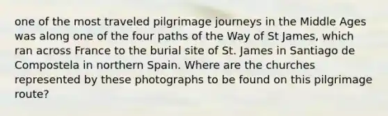 one of the most traveled pilgrimage journeys in the Middle Ages was along one of the four paths of the Way of St James, which ran across France to the burial site of St. James in Santiago de Compostela in northern Spain. Where are the churches represented by these photographs to be found on this pilgrimage route?