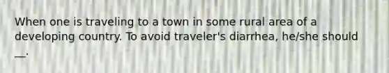 When one is traveling to a town in some rural area of a developing country. To avoid traveler's diarrhea, he/she should __.