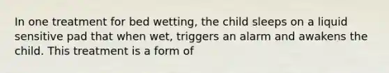 In one treatment for bed wetting, the child sleeps on a liquid sensitive pad that when wet, triggers an alarm and awakens the child. This treatment is a form of