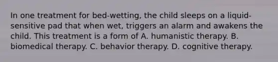 In one treatment for bed-wetting, the child sleeps on a liquid-sensitive pad that when wet, triggers an alarm and awakens the child. This treatment is a form of A. humanistic therapy. B. biomedical therapy. C. behavior therapy. D. cognitive therapy.