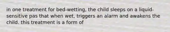 in one treatment for bed-wetting, the child sleeps on a liquid-sensitive pas that when wet, triggers an alarm and awakens the child. this treatment is a form of