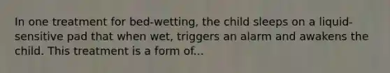 In one treatment for bed-wetting, the child sleeps on a liquid-sensitive pad that when wet, triggers an alarm and awakens the child. This treatment is a form of...