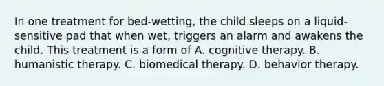 In one treatment for bed-wetting, the child sleeps on a liquid-sensitive pad that when wet, triggers an alarm and awakens the child. This treatment is a form of A. cognitive therapy. B. humanistic therapy. C. biomedical therapy. D. behavior therapy.