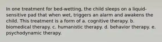 In one treatment for bed-wetting, the child sleeps on a liquid-sensitive pad that when wet, triggers an alarm and awakens the child. This treatment is a form of a. cognitive therapy. b. biomedical therapy. c. humanistic therapy. d. behavior therapy. e. psychodynamic therapy.