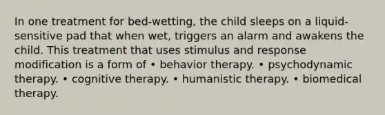 In one treatment for bed-wetting, the child sleeps on a liquid-sensitive pad that when wet, triggers an alarm and awakens the child. This treatment that uses stimulus and response modification is a form of • behavior therapy. • psychodynamic therapy. • cognitive therapy. • humanistic therapy. • biomedical therapy.