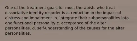 One of the treatment goals for most therapists who treat dissociative identity disorder is a. reduction in the impact of distress and impairment. b. Integrate their subpersonalities into one functional personality c. acceptance of the alter personalities. d. self-understanding of the causes for the alter personalities.