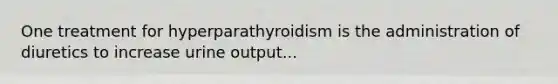 One treatment for hyperparathyroidism is the administration of diuretics to increase urine output...