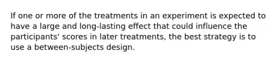 If one or more of the treatments in an experiment is expected to have a large and long-lasting effect that could influence the participants' scores in later treatments, the best strategy is to use a between-subjects design.