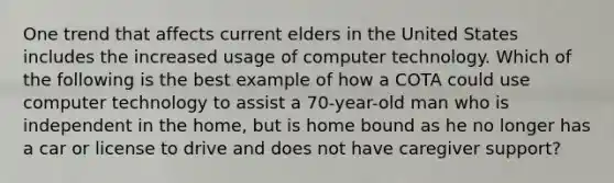 One trend that affects current elders in the United States includes the increased usage of computer technology. Which of the following is the best example of how a COTA could use computer technology to assist a 70-year-old man who is independent in the home, but is home bound as he no longer has a car or license to drive and does not have caregiver support?